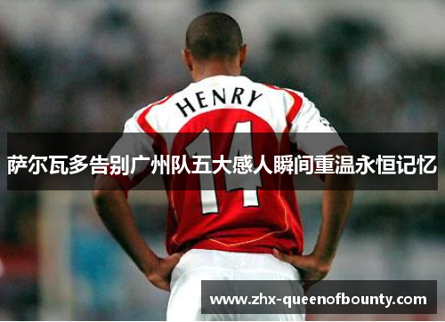 萨尔瓦多告别广州队五大感人瞬间重温永恒记忆