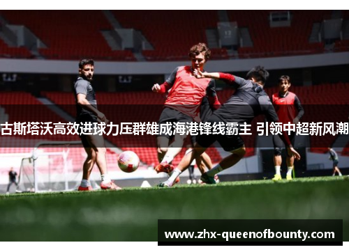 古斯塔沃高效进球力压群雄成海港锋线霸主 引领中超新风潮 古斯塔沃高效进球力压群雄成海港锋线霸主 引领中超新风潮