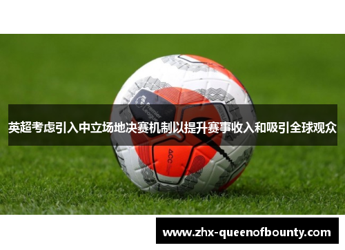 英超考虑引入中立场地决赛机制以提升赛事收入和吸引全球观众 英超考虑引入中立场地决赛机制以提升赛事收入和吸引全球观众
