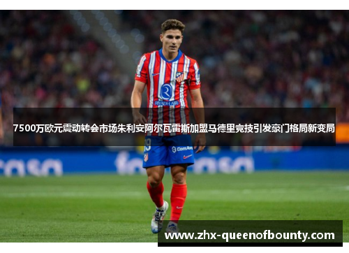 7500万欧元震动转会市场朱利安阿尔瓦雷斯加盟马德里竞技引发豪门格局新变局