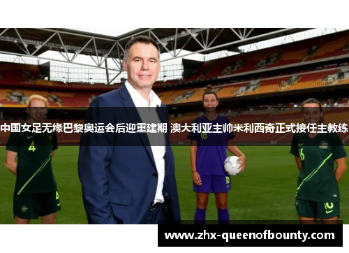 中国女足无缘巴黎奥运会后迎重建期 澳大利亚主帅米利西奇正式接任主教练