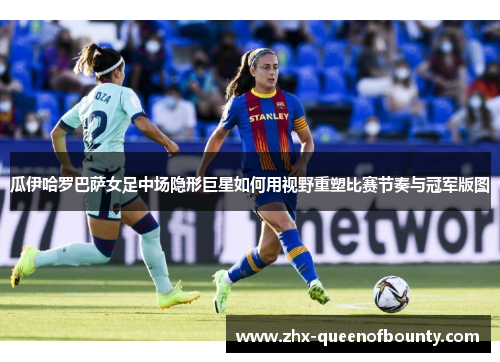 瓜伊哈罗巴萨女足中场隐形巨星如何用视野重塑比赛节奏与冠军版图